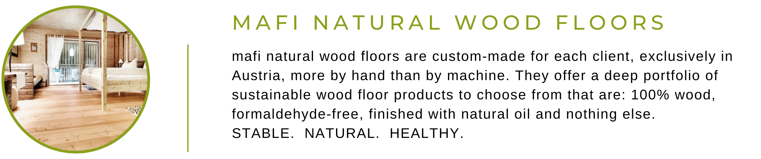 Mafi Natural Wood Floors are custom-made for each client, exclusively in Austria, more by hand than by machine. They offer a deep portfolio of sustainable wood floor products to choose from that are: 100% wood, formaldehyde-free, finished with natural oil and nothing else. STABLE.  NATURAL.  HEALTHY.